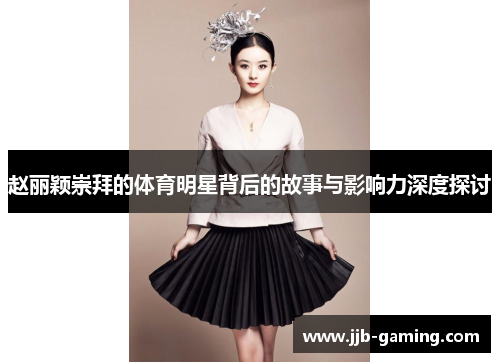 赵丽颖崇拜的体育明星背后的故事与影响力深度探讨