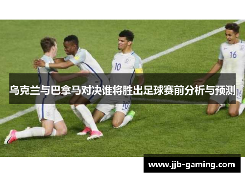 乌克兰与巴拿马对决谁将胜出足球赛前分析与预测